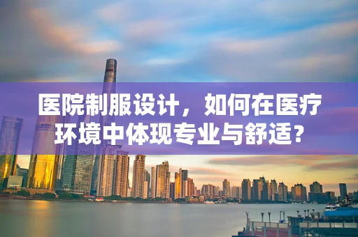 医院制服设计，如何在医疗环境中体现专业与舒适？