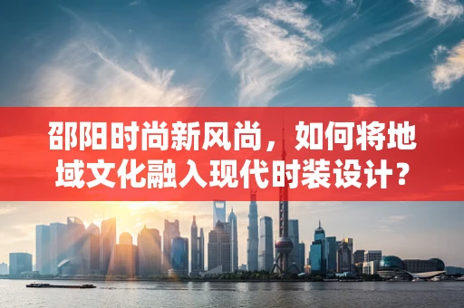 邵阳时尚新风尚，如何将地域文化融入现代时装设计？