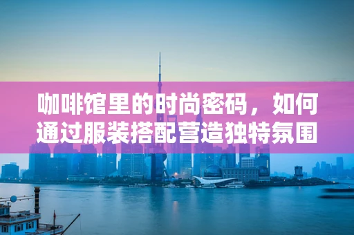 咖啡馆里的时尚密码，如何通过服装搭配营造独特氛围？