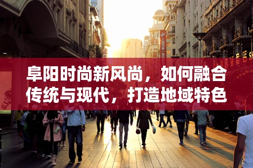 阜阳时尚新风尚，如何融合传统与现代，打造地域特色时装？