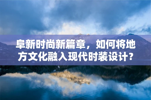 阜新时尚新篇章，如何将地方文化融入现代时装设计？