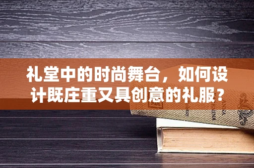 礼堂中的时尚舞台，如何设计既庄重又具创意的礼服？