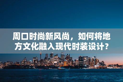 周口时尚新风尚，如何将地方文化融入现代时装设计？