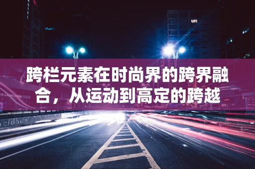 跨栏元素在时尚界的跨界融合，从运动到高定的跨越