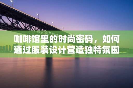 咖啡馆里的时尚密码，如何通过服装设计营造独特氛围？