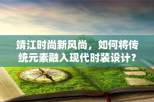 靖江时尚新风尚，如何将传统元素融入现代时装设计？