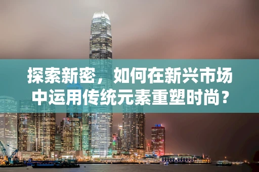 探索新密，如何在新兴市场中运用传统元素重塑时尚？