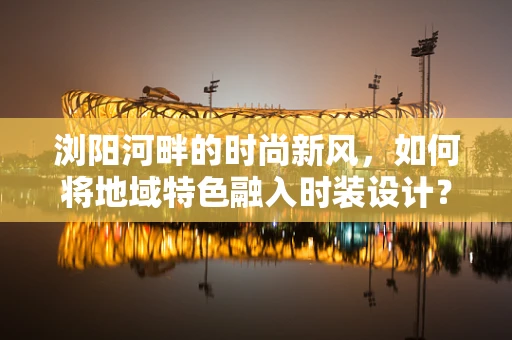 浏阳河畔的时尚新风，如何将地域特色融入时装设计？