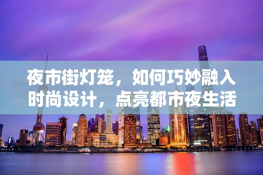 夜市街灯笼，如何巧妙融入时尚设计，点亮都市夜生活？