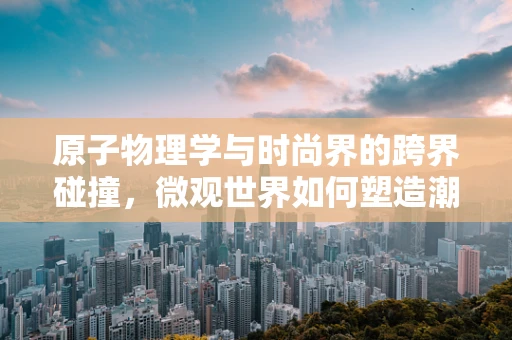 原子物理学与时尚界的跨界碰撞，微观世界如何塑造潮流？