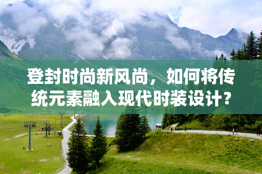 登封时尚新风尚，如何将传统元素融入现代时装设计？