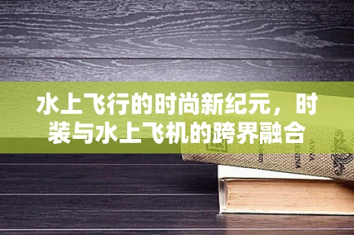 水上飞行的时尚新纪元，时装与水上飞机的跨界融合