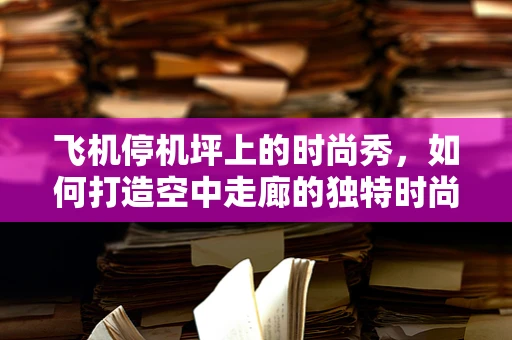 飞机停机坪上的时尚秀，如何打造空中走廊的独特时尚景观？