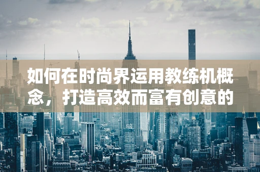 如何在时尚界运用教练机概念，打造高效而富有创意的团队？