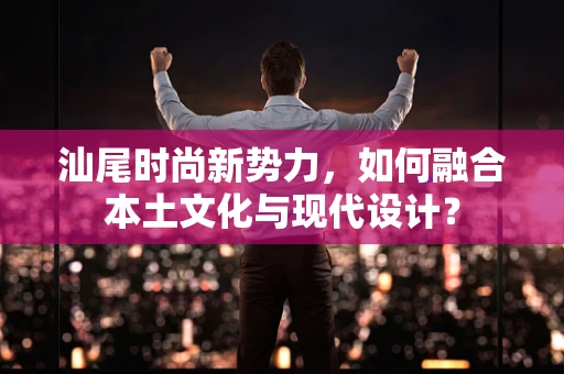 汕尾时尚新势力，如何融合本土文化与现代设计？