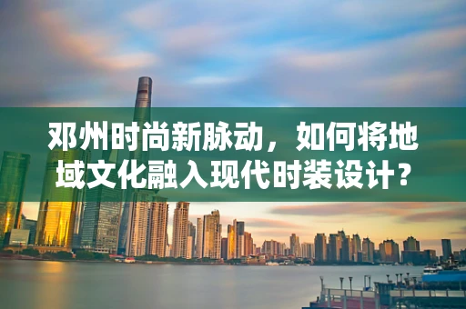 邓州时尚新脉动，如何将地域文化融入现代时装设计？