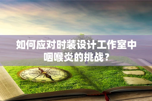 如何应对时装设计工作室中咽喉炎的挑战？