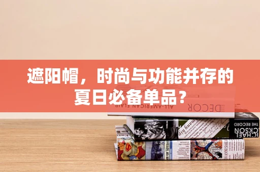 遮阳帽，时尚与功能并存的夏日必备单品？