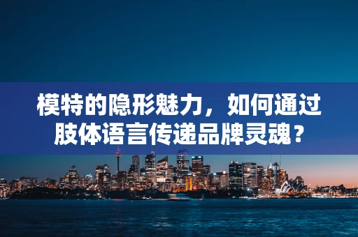 模特的隐形魅力，如何通过肢体语言传递品牌灵魂？