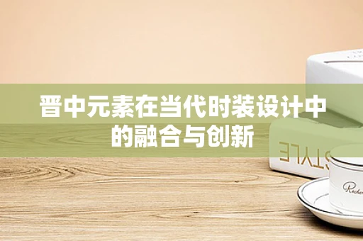 晋中元素在当代时装设计中的融合与创新