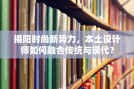 揭阳时尚新势力，本土设计师如何融合传统与现代？
