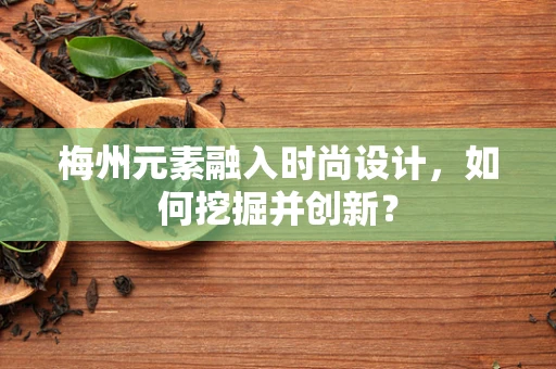 梅州元素融入时尚设计，如何挖掘并创新？