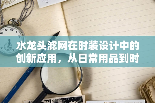 水龙头滤网在时装设计中的创新应用，从日常用品到时尚配饰的跨界探索