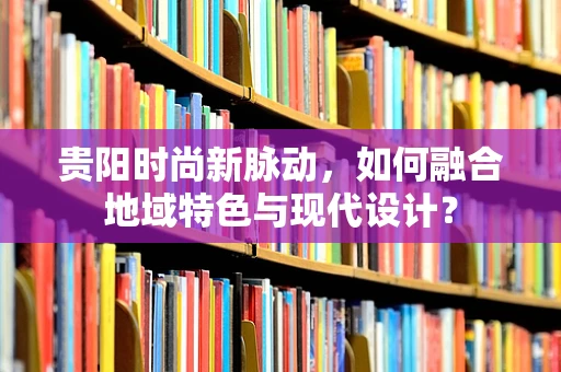 贵阳时尚新脉动，如何融合地域特色与现代设计？