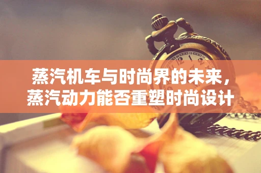蒸汽机车与时尚界的未来，蒸汽动力能否重塑时尚设计？