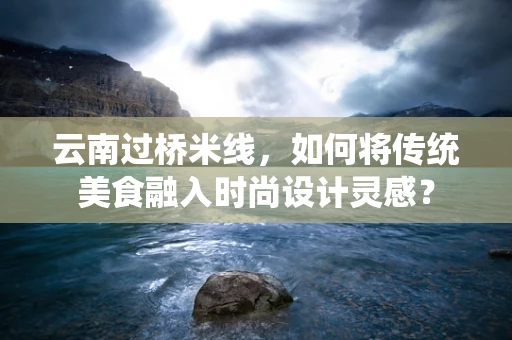 云南过桥米线，如何将传统美食融入时尚设计灵感？