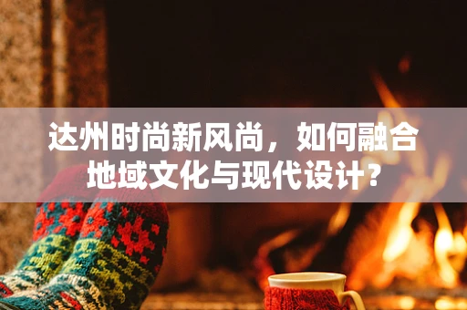 达州时尚新风尚，如何融合地域文化与现代设计？