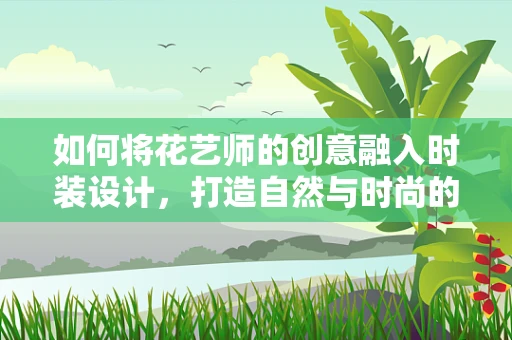 如何将花艺师的创意融入时装设计，打造自然与时尚的完美碰撞？