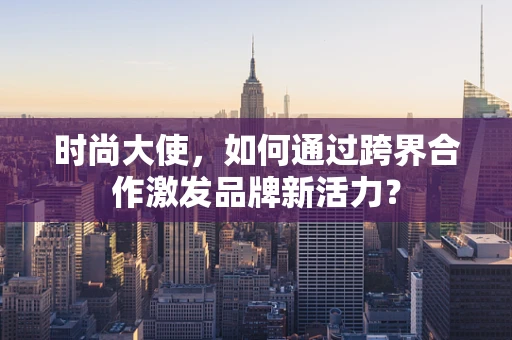 时尚大使，如何通过跨界合作激发品牌新活力？