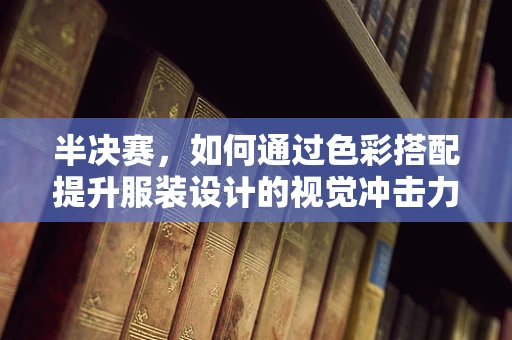 半决赛，如何通过色彩搭配提升服装设计的视觉冲击力？