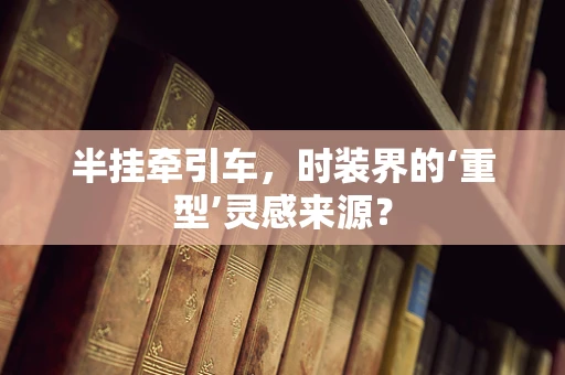 半挂牵引车，时装界的‘重型’灵感来源？