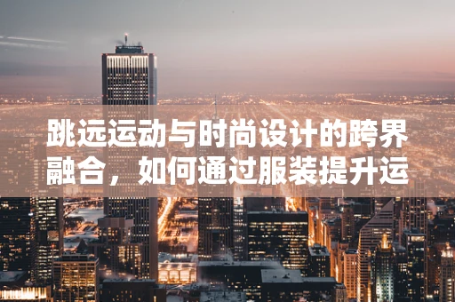 跳远运动与时尚设计的跨界融合，如何通过服装提升运动员表现？