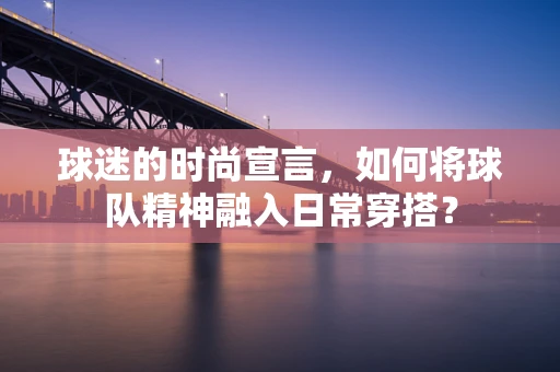 球迷的时尚宣言，如何将球队精神融入日常穿搭？