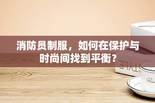 消防员制服，如何在保护与时尚间找到平衡？