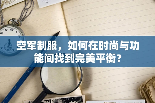 空军制服，如何在时尚与功能间找到完美平衡？
