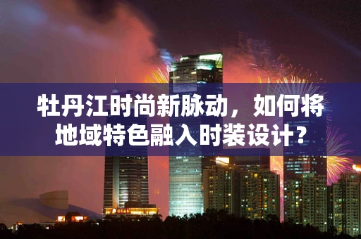 牡丹江时尚新脉动，如何将地域特色融入时装设计？