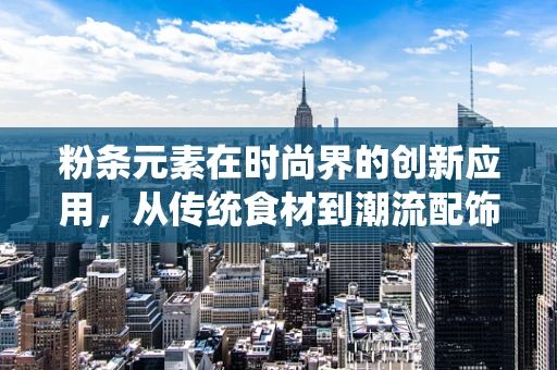 粉条元素在时尚界的创新应用，从传统食材到潮流配饰的跨界融合
