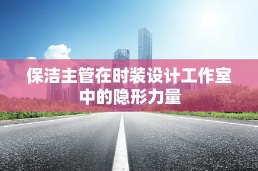 保洁主管在时装设计工作室中的隐形力量