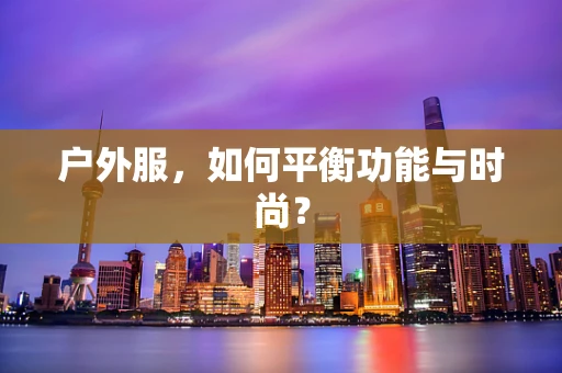户外服，如何平衡功能与时尚？