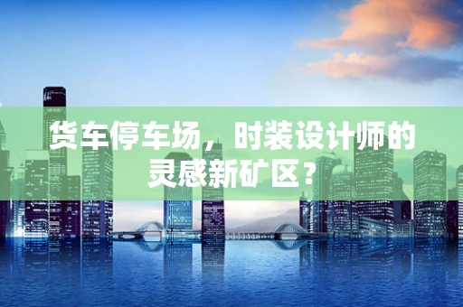货车停车场，时装设计师的灵感新矿区？