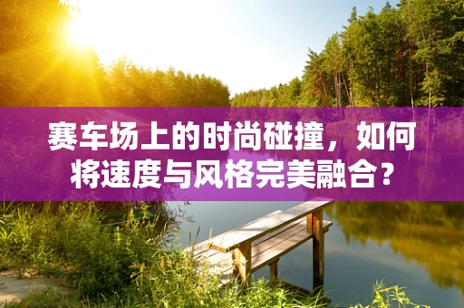 赛车场上的时尚碰撞，如何将速度与风格完美融合？