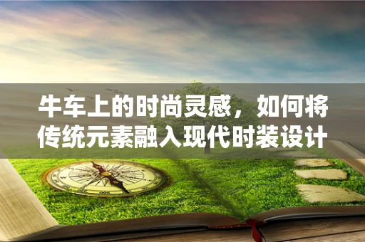 牛车上的时尚灵感，如何将传统元素融入现代时装设计？