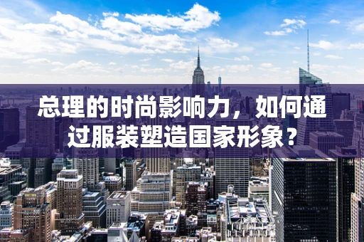 总理的时尚影响力，如何通过服装塑造国家形象？
