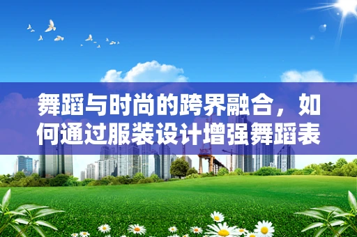 舞蹈与时尚的跨界融合，如何通过服装设计增强舞蹈表现力？