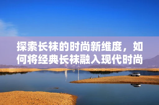 探索长袜的时尚新维度，如何将经典长袜融入现代时尚设计？