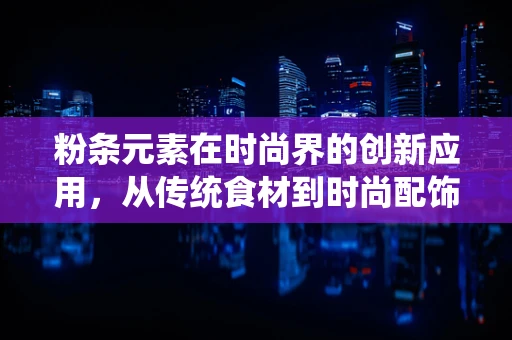 粉条元素在时尚界的创新应用，从传统食材到时尚配饰的跨界探索